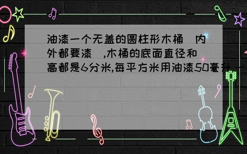 油漆一个无盖的圆柱形木桶（内外都要漆）,木桶的底面直径和高都是6分米,每平方米用油漆50毫升,一共需要多少毫升