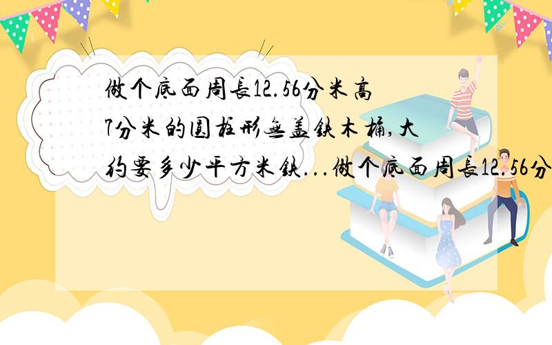 做个底面周长12.56分米高7分米的圆柱形无盖铁木桶,大约要多少平方米铁...做个底面周长12.56分米高7分米的圆柱形无盖铁木桶,大约要多少平方米铁皮?(结果保留整数)可装多少升水?算式