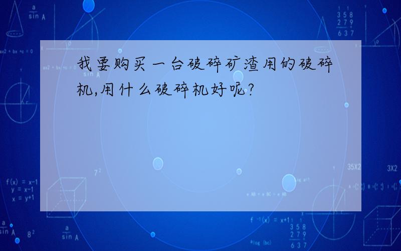 我要购买一台破碎矿渣用的破碎机,用什么破碎机好呢?