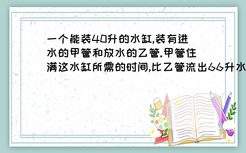 一个能装40升的水缸,装有进水的甲管和放水的乙管.甲管住满这水缸所需的时间,比乙管流出66升水所需的时间少3分钟；在4分钟内的流水量,甲管比乙管少1升.求甲管住满水缸所需的时间?我还是