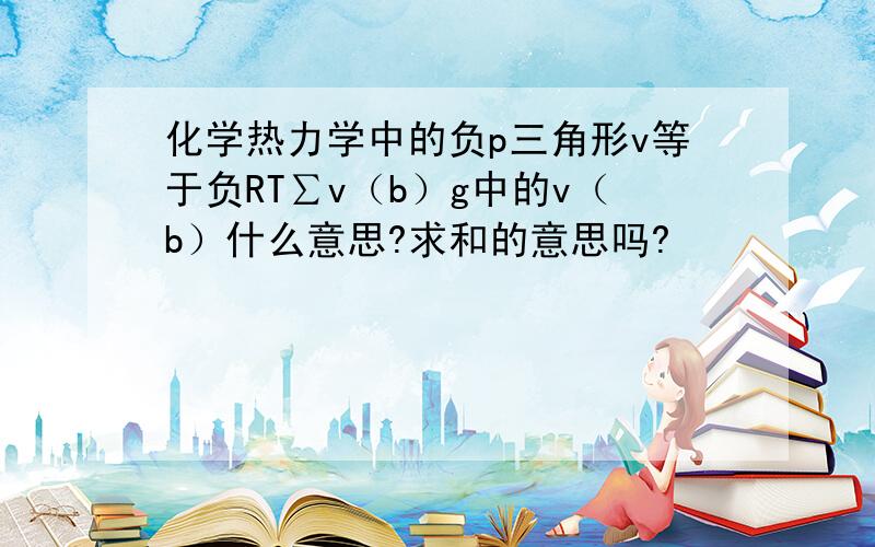 化学热力学中的负p三角形v等于负RT∑v（b）g中的v（b）什么意思?求和的意思吗?