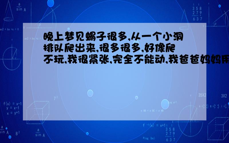 晚上梦见蝎子很多,从一个小洞排队爬出来,很多很多,好像爬不玩,我很紧张,完全不能动,我爸爸妈妈用脚踩死一些,但是越爬越多,都是一个长队爬出来的.后来吓醒了,指甲把手掌戳了很深的印子