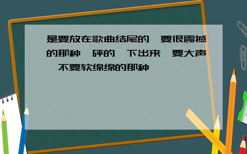 是要放在歌曲结尾的,要很震撼的那种,砰的一下出来,要大声,不要软绵绵的那种