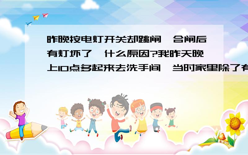 昨晚按电灯开关却跳闸,合闸后有灯坏了,什么原因?我昨天晚上10点多起来去洗手间,当时家里除了有一个电蚊香通电外,其他的电器都是关的.我按电灯开关,就听见“嘭”的一声,卧室的电灯发了