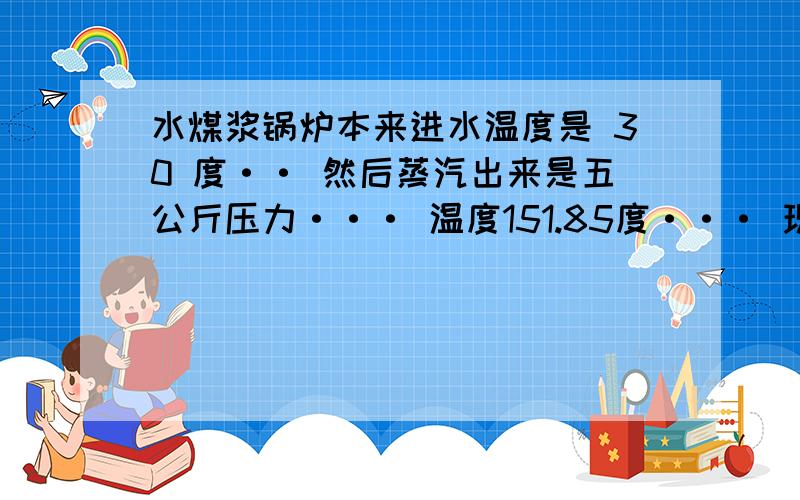 水煤浆锅炉本来进水温度是 30 度·· 然后蒸汽出来是五公斤压力··· 温度151.85度··· 现在把进水温度提升到50度 这样能提高多少热效率·或者说减少多少耗能···· 怎么算 说清楚点