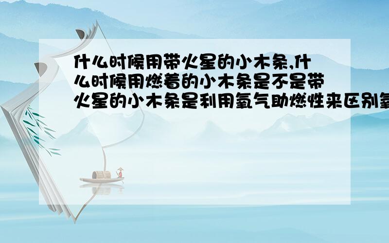 什么时候用带火星的小木条,什么时候用燃着的小木条是不是带火星的小木条是利用氧气助燃性来区别氧气；燃着的小木条是利用二氧化碳不支持燃烧来区别的?所以检验呼出气体和吸入气体