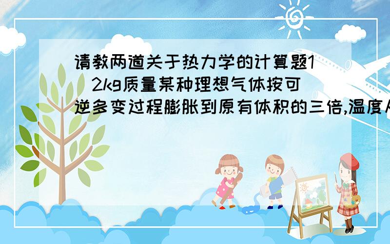 请教两道关于热力学的计算题1．2kg质量某种理想气体按可逆多变过程膨胀到原有体积的三倍,温度从300℃下降到60℃,膨胀过程中做功418.68kJ,吸热83.736kJ.求该气体的定压比热容和定容比热容（10