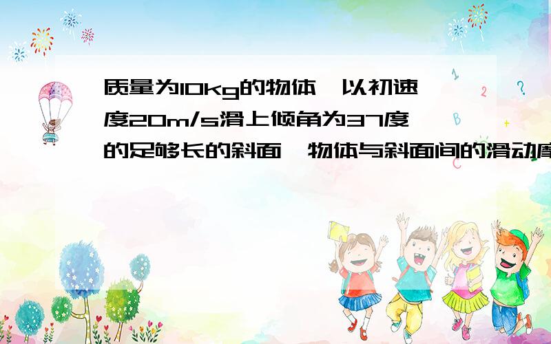 质量为10kg的物体,以初速度20m/s滑上倾角为37度的足够长的斜面,物体与斜面间的滑动摩擦力是它们间弹力的0.5倍,g取10m/s^2,求1 物体所受滑动摩擦力大小2 物体向上运动时间3物体沿斜面向上运动