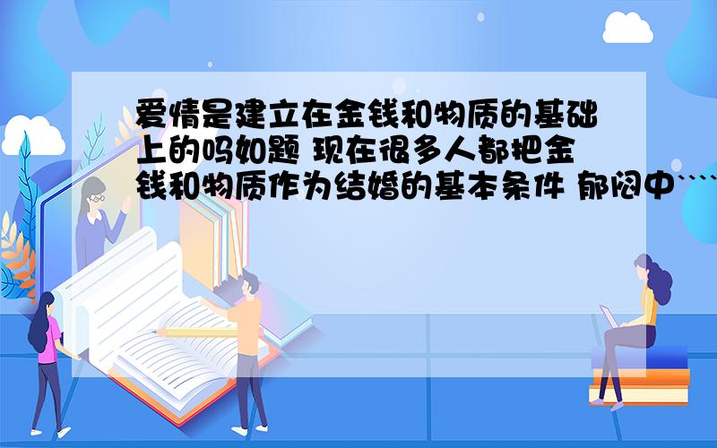 爱情是建立在金钱和物质的基础上的吗如题 现在很多人都把金钱和物质作为结婚的基本条件 郁闷中```````````````````````````````````````````` 你觉得呢