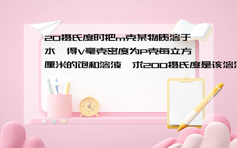 20摄氏度时把m克某物质溶于水,得V毫克密度为P克每立方厘米的饱和溶液,求200摄氏度是该溶液的溶解度