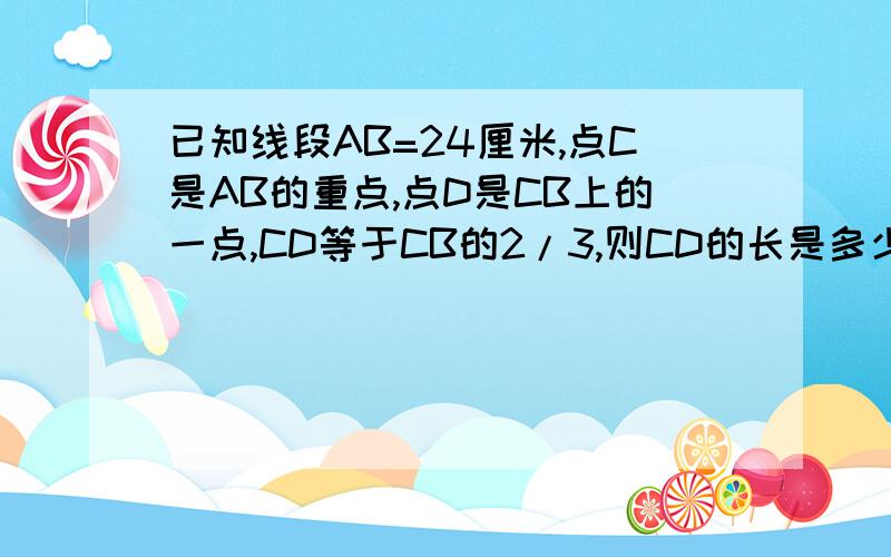 已知线段AB=24厘米,点C是AB的重点,点D是CB上的一点,CD等于CB的2/3,则CD的长是多少 已知线段AB=24厘米,知线段AB=24厘米,点C是AB的重点,点D是CB上的一点,CD等于CB的2/3,则CD的长是多少厘米