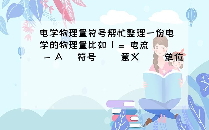 电学物理量符号帮忙整理一份电学的物理量比如 I = 电流 - A (符号) (意义) (单位)