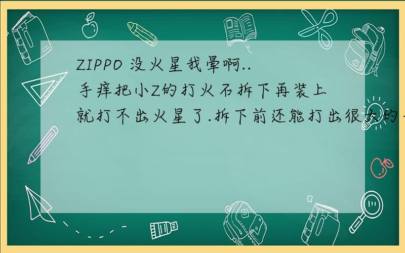 ZIPPO 没火星我晕啊..手痒把小Z的打火石拆下再装上就打不出火星了.拆下前还能打出很大的一束火花星子的.应该不是打火轮跟打火石的问题了.但究竟是什么原因呢?.不行就拿回去修了..PS:100%