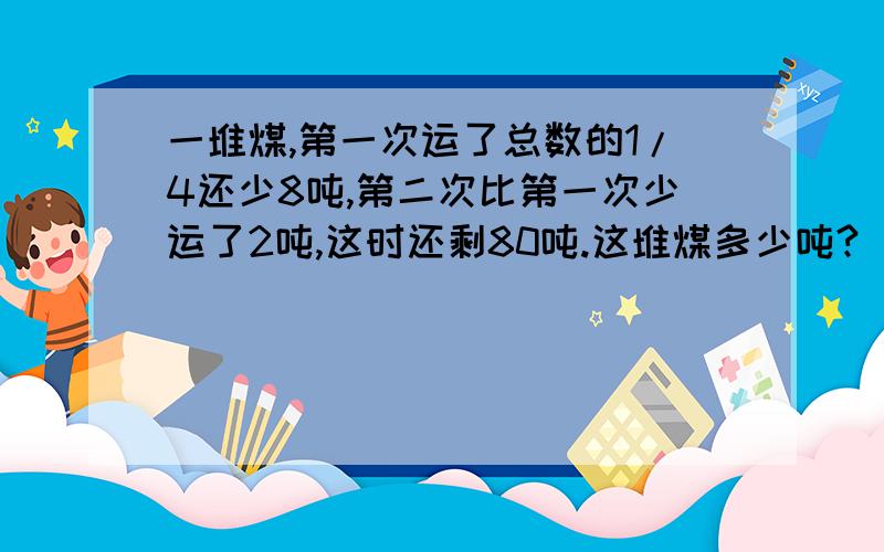 一堆煤,第一次运了总数的1/4还少8吨,第二次比第一次少运了2吨,这时还剩80吨.这堆煤多少吨?