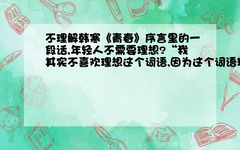 不理解韩寒《青春》序言里的一段话,年轻人不需要理想?“我其实不喜欢理想这个词语,因为这个词语现在更多变成了商家用来包装自己人文关怀的空词,好似一两个广告就能激荡起年轻人的心