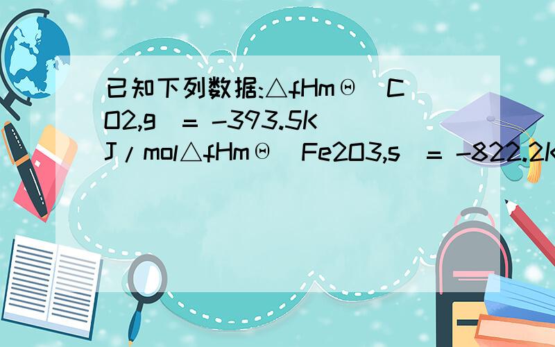 已知下列数据:△fHmΘ(CO2,g)= -393.5KJ/mol△fHmΘ(Fe2O3,s)= -822.2KJ/mol△fGmΘ(CO2,g)= -394.4KJ/mol△fGmΘ(Fe2O3,s)= -741.0KJ/mol求反应Fe2O3(s) + 3/2C(s) → 2Fe(s) + 3/2CO2(g)在什么温度下能自发进行?得到Fe2O3和CO2的ΔfSmΘ