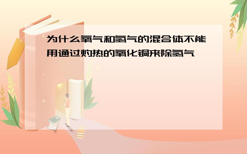 为什么氧气和氢气的混合体不能用通过灼热的氧化铜来除氢气