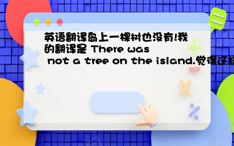 英语翻译岛上一棵树也没有!我的翻译是 There was not a tree on the island.觉得这样很生硬 希望大家给一些更好的翻译