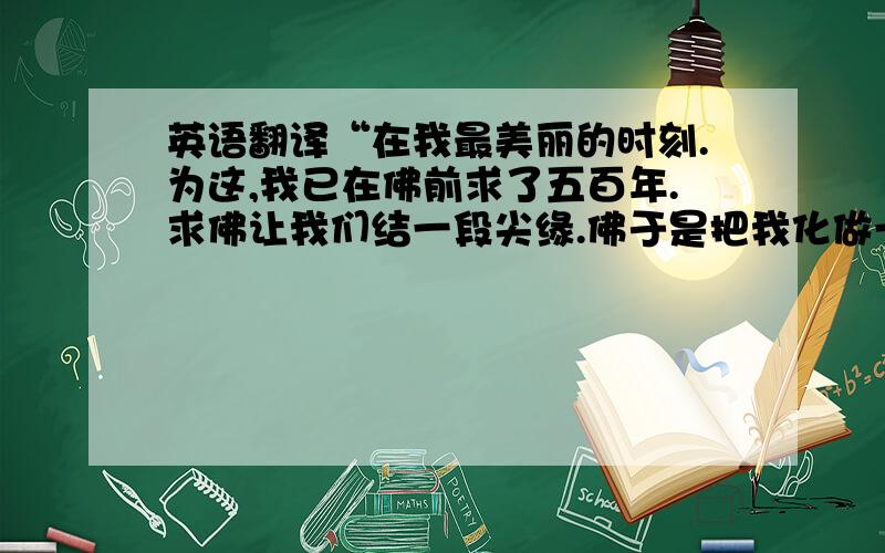 英语翻译“在我最美丽的时刻.为这,我已在佛前求了五百年.求佛让我们结一段尖缘.佛于是把我化做一棵树.”有谁可以帮我把这句话翻译成英文啊?小弟感激不尽!