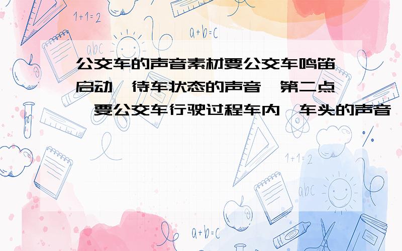 公交车的声音素材要公交车鸣笛启动,待车状态的声音,第二点,要公交车行驶过程车内,车头的声音,第三,公交车减速停止的声音,谢谢