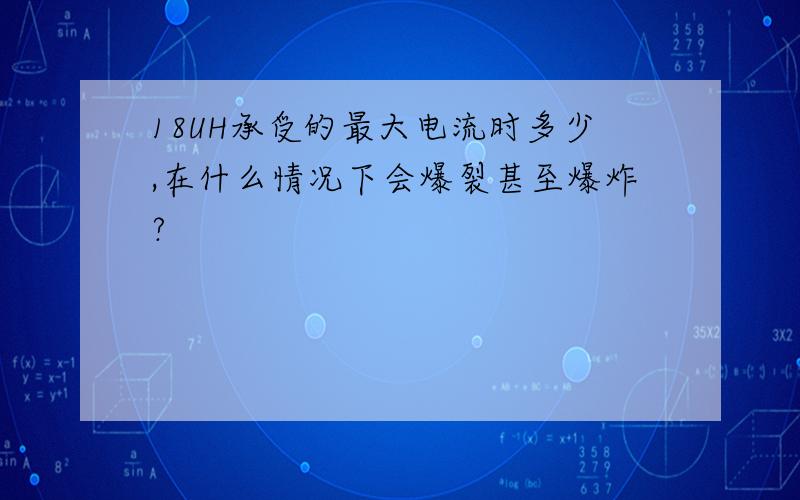 18UH承受的最大电流时多少,在什么情况下会爆裂甚至爆炸?