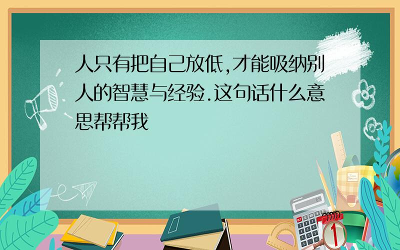 人只有把自己放低,才能吸纳别人的智慧与经验.这句话什么意思帮帮我