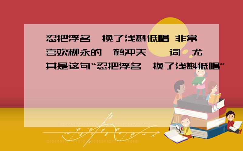 忍把浮名,换了浅斟低唱 非常喜欢柳永的《鹤冲天》一词,尤其是这句“忍把浮名,换了浅斟低唱”,