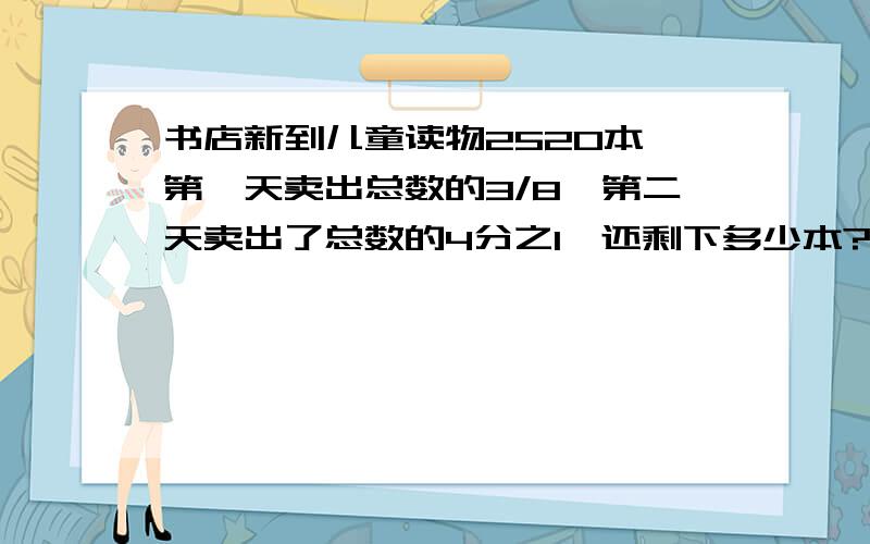 书店新到儿童读物2520本,第一天卖出总数的3/8,第二天卖出了总数的4分之1,还剩下多少本?不要方程