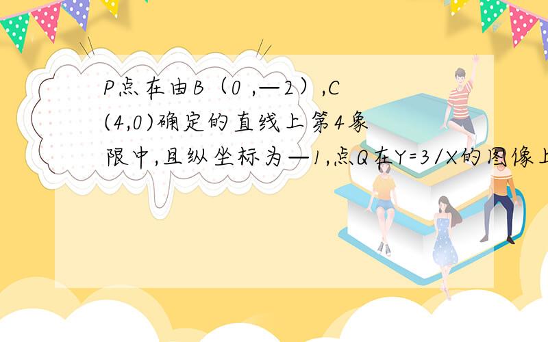 P点在由B（0 ,—2）,C(4,0)确定的直线上第4象限中,且纵坐标为—1,点Q在Y=3/X的图像上若PQ//Y轴求Q的坐