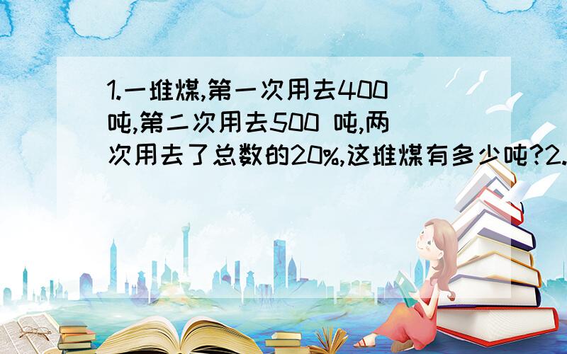 1.一堆煤,第一次用去400吨,第二次用去500 吨,两次用去了总数的20%,这堆煤有多少吨?2.一堆煤,第一次用去400吨,第二次用去500 吨,第二次比第一次多用去这堆煤的20%,这堆煤有多少吨?