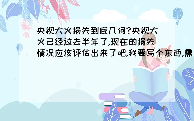 央视大火损失到底几何?央视大火已经过去半年了,现在的损失情况应该评估出来了吧,我要写个东西,需要较准确点的损失情况,知道的告诉一声,并注明消息来源,