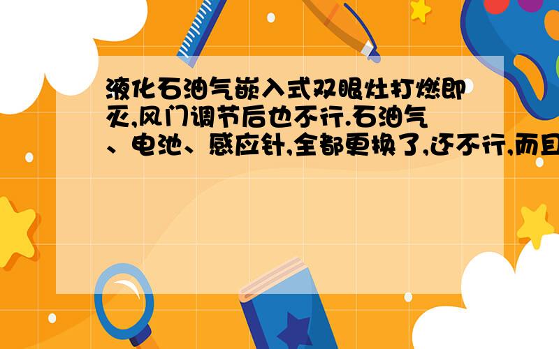 液化石油气嵌入式双眼灶打燃即灭,风门调节后也不行.石油气、电池、感应针,全都更换了,还不行,而且两个眼都是一样的状况,打然即灭.打燃后,手还没松开,就灭了.炉头也清理过,减压阀和管