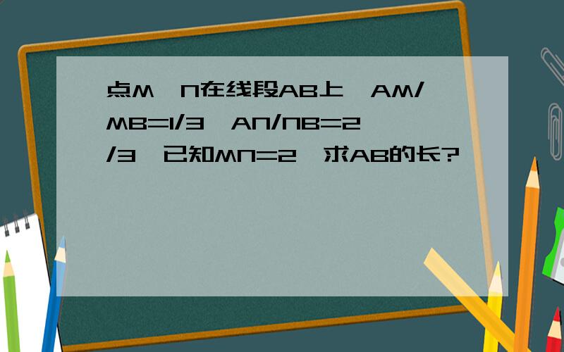 点M,N在线段AB上,AM/MB=1/3,AN/NB=2/3,已知MN=2,求AB的长?