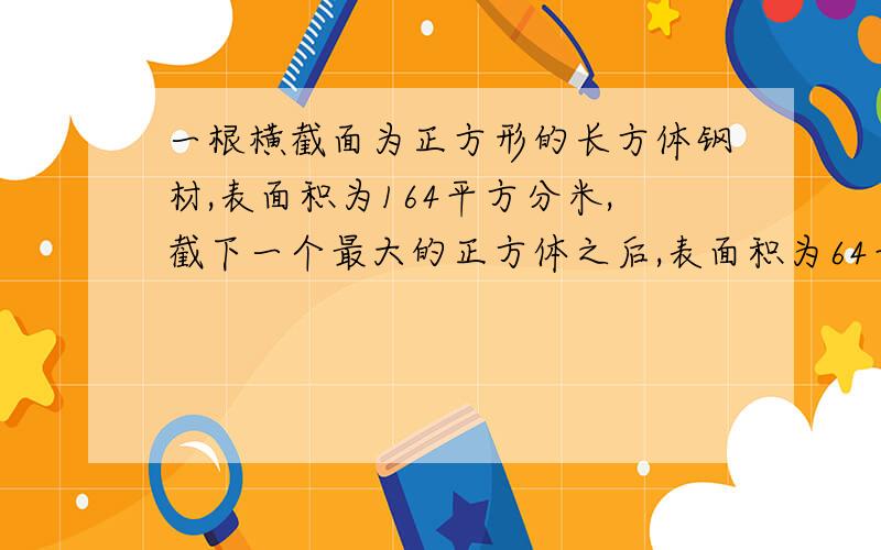 一根横截面为正方形的长方体钢材,表面积为164平方分米,截下一个最大的正方体之后,表面积为64平方分米,锯下的正方体钢材的表面积和体积各是多少?