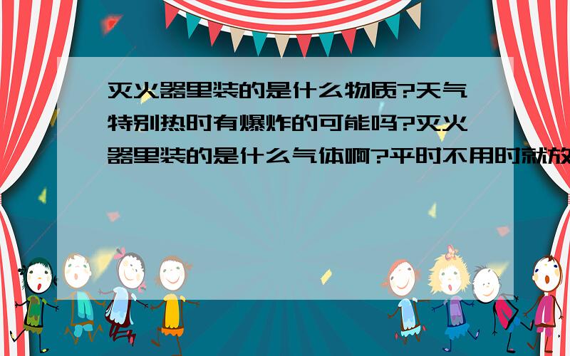 灭火器里装的是什么物质?天气特别热时有爆炸的可能吗?灭火器里装的是什么气体啊?平时不用时就放在旁边.有的同事告诉我,有危险,有爆炸的可能,真的是这样吗?应该怎么处置才安全?麻烦各