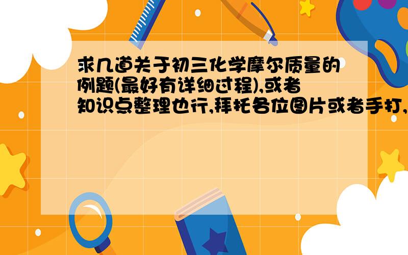 求几道关于初三化学摩尔质量的例题(最好有详细过程),或者知识点整理也行,拜托各位图片或者手打,最好快点…………(悬赏60分)