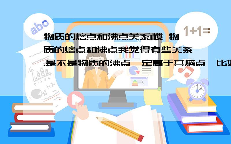 物质的熔点和沸点关系1楼 物质的熔点和沸点我觉得有些关系.是不是物质的沸点一定高于其熔点,比如水的凝固点为0（不写单位了）,沸点为100,所以冰加热时先到熔点再到沸点,否则倒过来沸