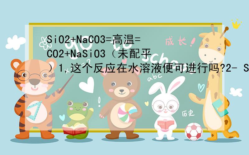 SiO2+NaCO3=高温=CO2+NaSiO3（未配平）1,这个反应在水溶液便可进行吗?2- SiO2（对应硅酸）是高沸点,CO2（对应碳酸）是低沸点,我有点绕,到底是SiO2沸点高还是硅酸沸点高?3,我们老师强调说这不是一