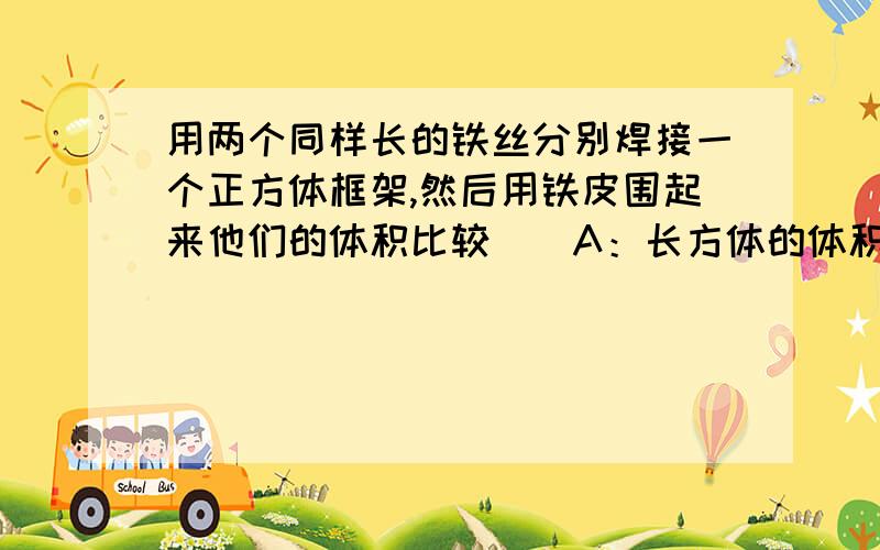 用两个同样长的铁丝分别焊接一个正方体框架,然后用铁皮围起来他们的体积比较（）A：长方体的体积大B:正方体的体积大C：一样大