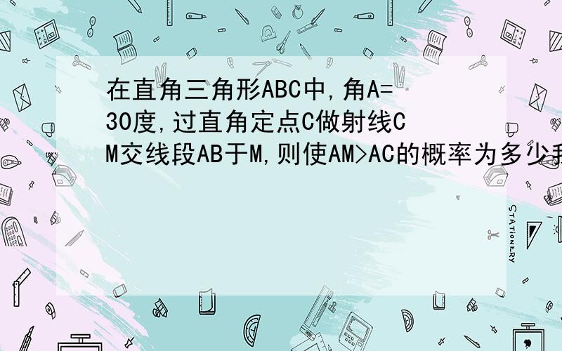 在直角三角形ABC中,角A=30度,过直角定点C做射线CM交线段AB于M,则使AM>AC的概率为多少我是用长度法求的（2-根号3）/2,答案是角度法1/6.请解释一下为什么不能用长度法