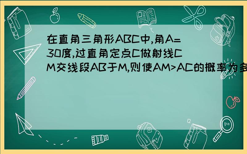 在直角三角形ABC中,角A=30度,过直角定点C做射线CM交线段AB于M,则使AM>AC的概率为多少