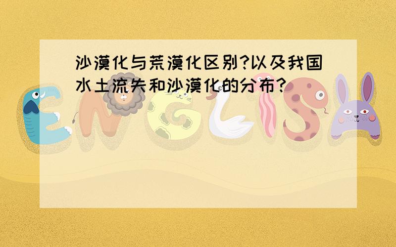 沙漠化与荒漠化区别?以及我国水土流失和沙漠化的分布?