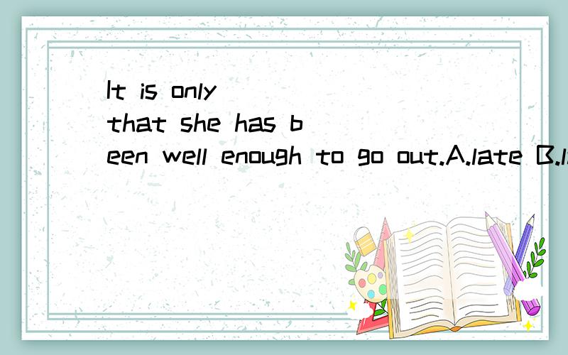 It is only ___that she has been well enough to go out.A.late B.lately C.recent D.last