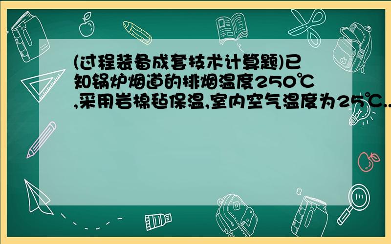 (过程装备成套技术计算题)已知锅炉烟道的排烟温度250℃,采用岩棉毡保温,室内空气温度为25℃...已知锅炉烟道的排烟温度500℃,采用岩棉毡保温,室内空气温度为25℃,试计算矩形金属烟道的保