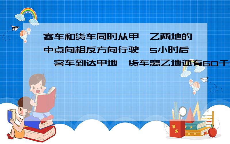 客车和货车同时从甲,乙两地的中点向相反方向行驶,5小时后,客车到达甲地,货车离乙地还有60千米,已知客车与货车的速度比是7：5,求甲,乙两地相距多少千米?