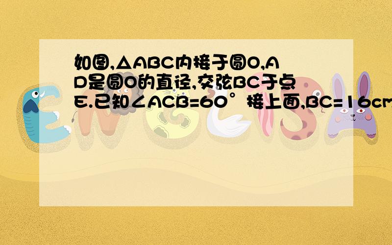 如图,△ABC内接于圆O,AD是圆O的直径,交弦BC于点E.已知∠ACB=60°接上面,BC=16cm  （1）求∠BAD的度数.（2）当AD⊥BC时,求圆O的直径                        急!图要自己画 、谢谢了 .反正第一幅AD不垂直于BC