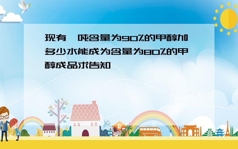 现有一吨含量为90%的甲醇加多少水能成为含量为80%的甲醇成品求告知