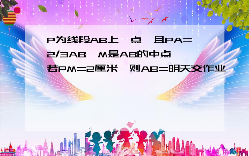 P为线段AB上一点,且PA=2/3AB,M是AB的中点,若PM=2厘米,则AB=明天交作业娿,急用