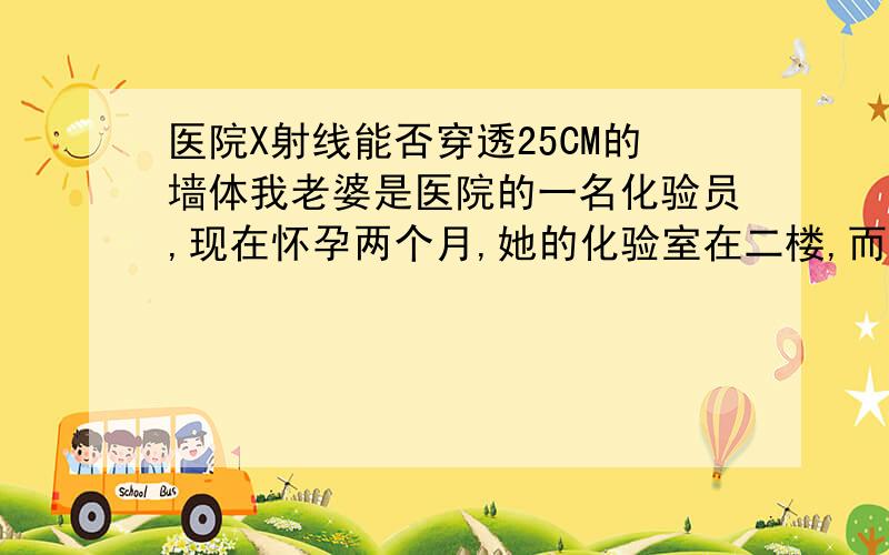 医院X射线能否穿透25CM的墙体我老婆是医院的一名化验员,现在怀孕两个月,她的化验室在二楼,而在医院的一楼是医院的放射科,经常会用X射线进行拍片,据说屋顶没有做任何防辐射的隔离措施,