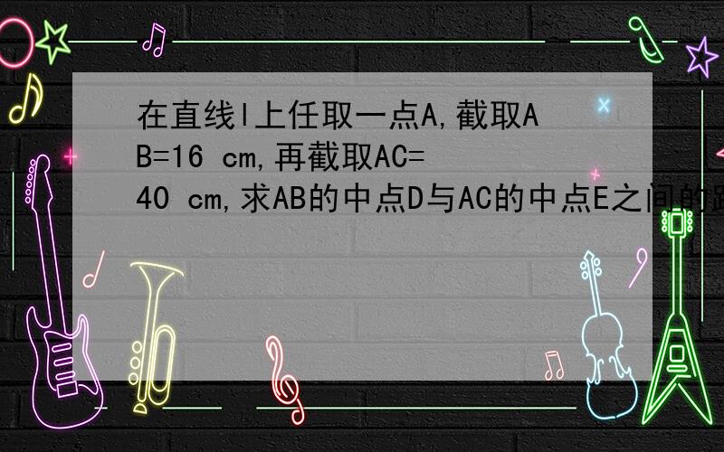 在直线l上任取一点A,截取AB=16 cm,再截取AC=40 cm,求AB的中点D与AC的中点E之间的距离还有个28吧 它可以在两边